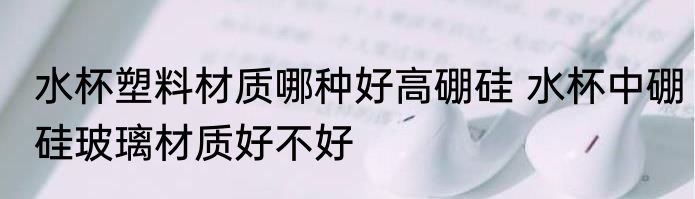 水杯塑料材质哪种好高硼硅 水杯中硼硅玻璃材质好不好