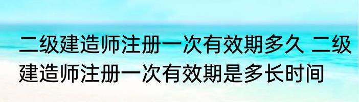 二级建造师注册一次有效期多久 二级建造师注册一次有效期是多长时间
