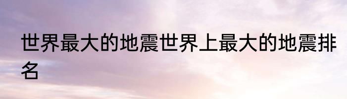 世界最大的地震世界上最大的地震排名