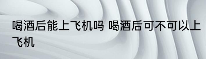 喝酒后能上飞机吗 喝酒后可不可以上飞机