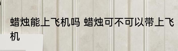 蜡烛能上飞机吗 蜡烛可不可以带上飞机