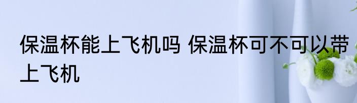 保温杯能上飞机吗 保温杯可不可以带上飞机