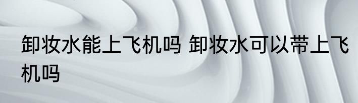 卸妆水能上飞机吗 卸妆水可以带上飞机吗