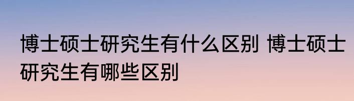 博士硕士研究生有什么区别 博士硕士研究生有哪些区别