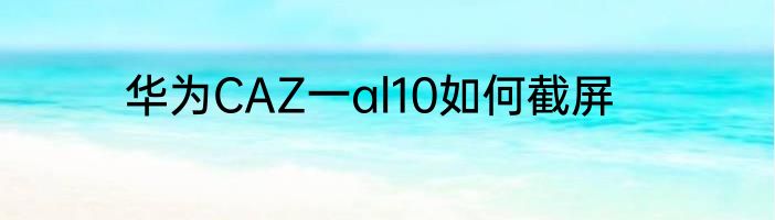 华为CAZ一al10如何截屏