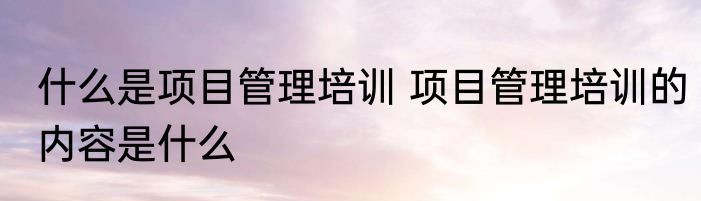 什么是项目管理培训 项目管理培训的内容是什么