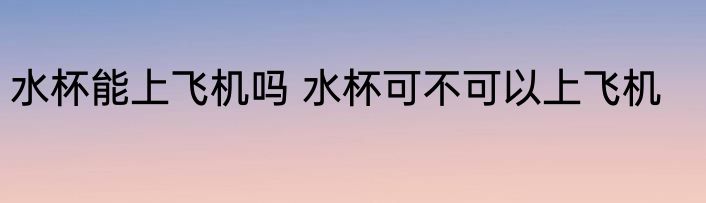 水杯能上飞机吗 水杯可不可以上飞机