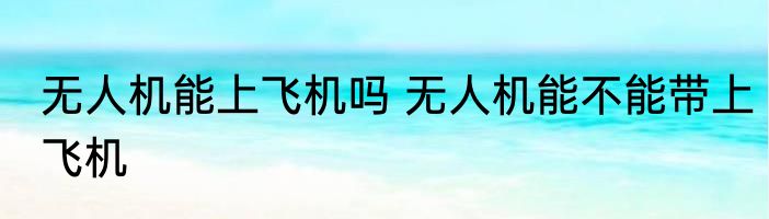 无人机能上飞机吗 无人机能不能带上飞机