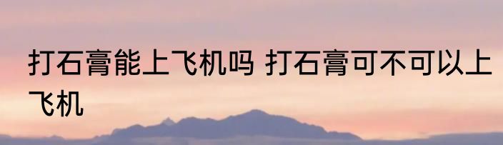 打石膏能上飞机吗 打石膏可不可以上飞机