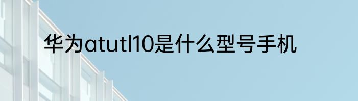华为atutl10是什么型号手机