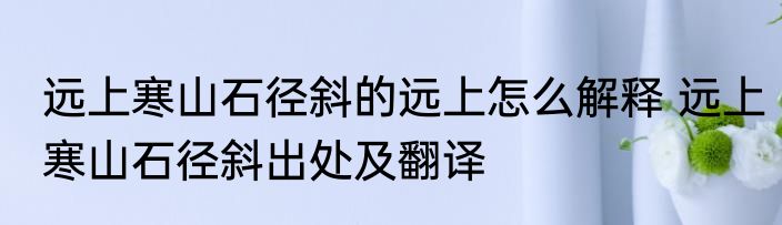 远上寒山石径斜的远上怎么解释 远上寒山石径斜出处及翻译