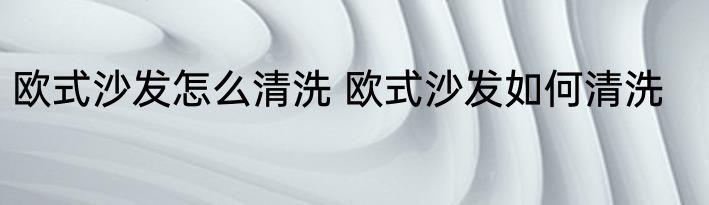 欧式沙发怎么清洗 欧式沙发如何清洗