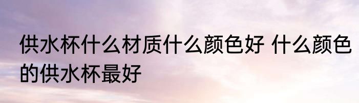 供水杯什么材质什么颜色好 什么颜色的供水杯最好