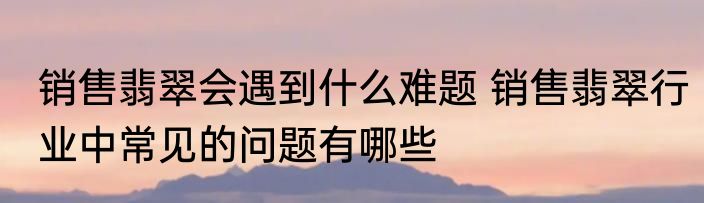 销售翡翠会遇到什么难题 销售翡翠行业中常见的问题有哪些