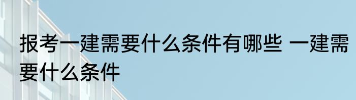 报考一建需要什么条件有哪些 一建需要什么条件