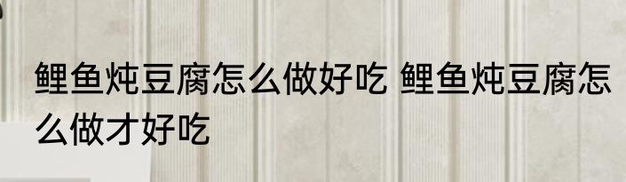 鲤鱼炖豆腐怎么做好吃 鲤鱼炖豆腐怎么做才好吃