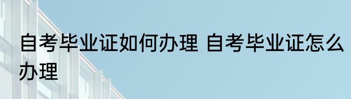 自考毕业证如何办理 自考毕业证怎么办理
