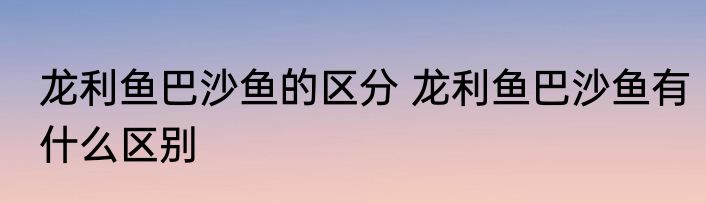 龙利鱼巴沙鱼的区分 龙利鱼巴沙鱼有什么区别