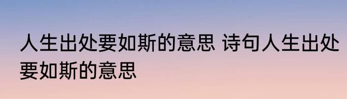 人生出处要如斯的意思 诗句人生出处要如斯的意思