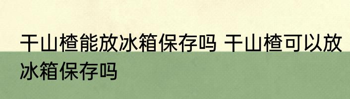干山楂能放冰箱保存吗 干山楂可以放冰箱保存吗