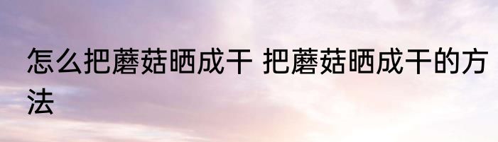 怎么把蘑菇晒成干 把蘑菇晒成干的方法