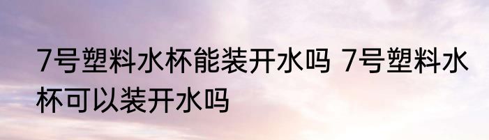 7号塑料水杯能装开水吗 7号塑料水杯可以装开水吗