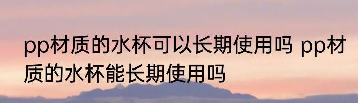 pp材质的水杯可以长期使用吗 pp材质的水杯能长期使用吗
