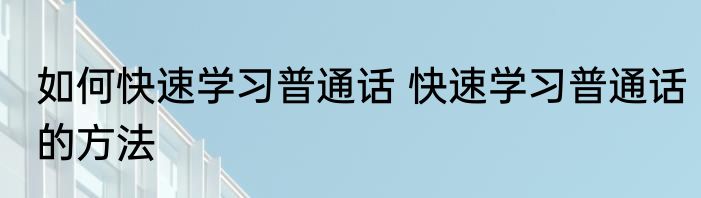 如何快速学习普通话 快速学习普通话的方法