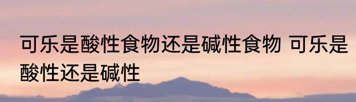 可乐是酸性食物还是碱性食物 可乐是酸性还是碱性