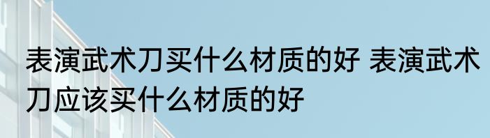表演武术刀买什么材质的好 表演武术刀应该买什么材质的好