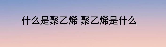 什么是聚乙烯 聚乙烯是什么