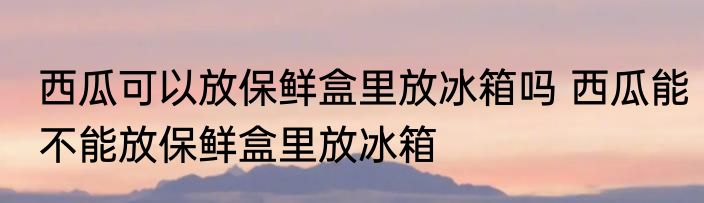 西瓜可以放保鲜盒里放冰箱吗 西瓜能不能放保鲜盒里放冰箱