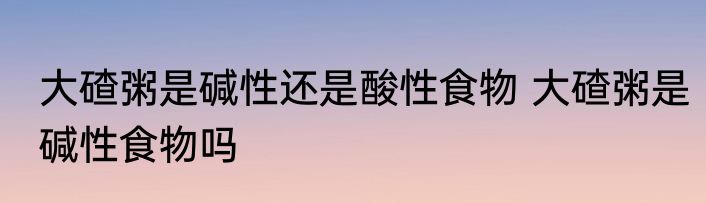 大碴粥是碱性还是酸性食物 大碴粥是碱性食物吗