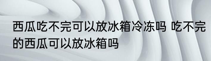 西瓜吃不完可以放冰箱冷冻吗 吃不完的西瓜可以放冰箱吗
