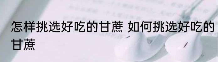 怎样挑选好吃的甘蔗 如何挑选好吃的甘蔗