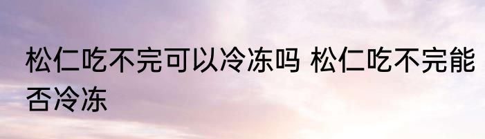 松仁吃不完可以冷冻吗 松仁吃不完能否冷冻