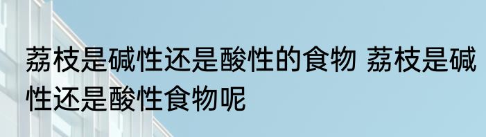 荔枝是碱性还是酸性的食物 荔枝是碱性还是酸性食物呢