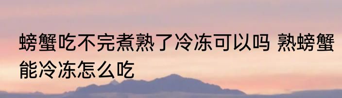 螃蟹吃不完煮熟了冷冻可以吗 熟螃蟹能冷冻怎么吃