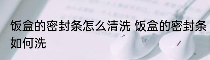 饭盒的密封条怎么清洗 饭盒的密封条如何洗
