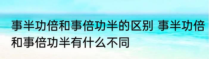 事半功倍和事倍功半的区别 事半功倍和事倍功半有什么不同