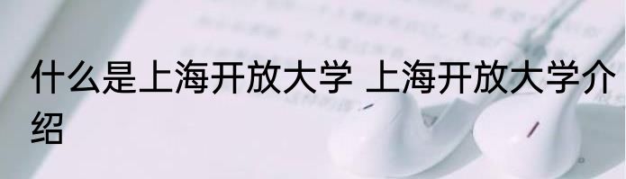 什么是上海开放大学 上海开放大学介绍
