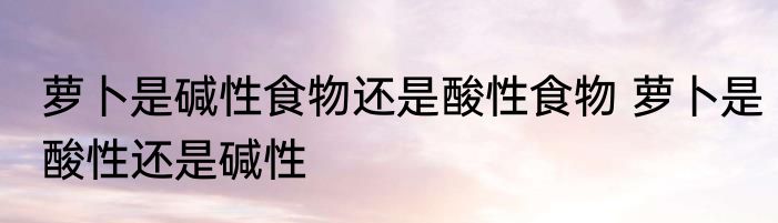 萝卜是碱性食物还是酸性食物 萝卜是酸性还是碱性
