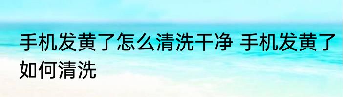 手机发黄了怎么清洗干净 手机发黄了如何清洗