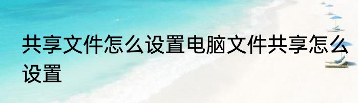 共享文件怎么设置电脑文件共享怎么设置