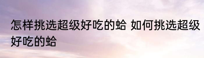 怎样挑选超级好吃的蛤 如何挑选超级好吃的蛤
