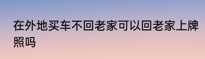 在外地买车不回老家可以回老家上牌照吗