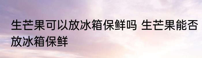 生芒果可以放冰箱保鲜吗 生芒果能否放冰箱保鲜