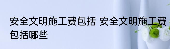 安全文明施工费包括 安全文明施工费包括哪些