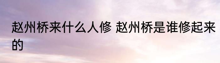 赵州桥来什么人修 赵州桥是谁修起来的