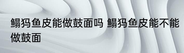 鳎犸鱼皮能做鼓面吗 鳎犸鱼皮能不能做鼓面
